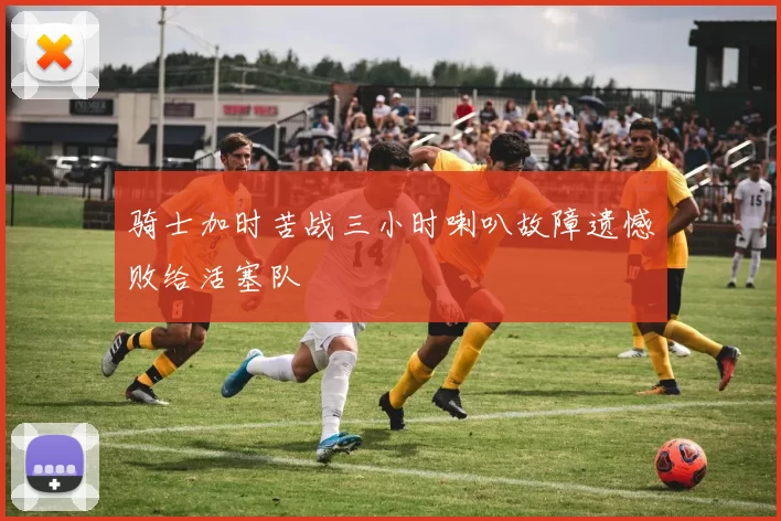 骑士加时苦战三小时喇叭故障遗憾败给活塞队