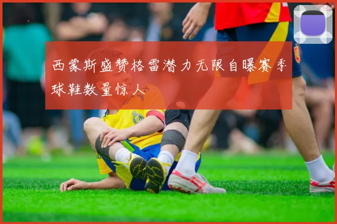 西蒙斯盛赞格雷潜力无限自曝赛季球鞋数量惊人