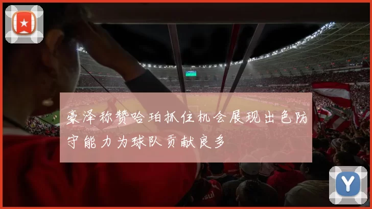 豪泽称赞哈珀抓住机会展现出色防守能力为球队贡献良多