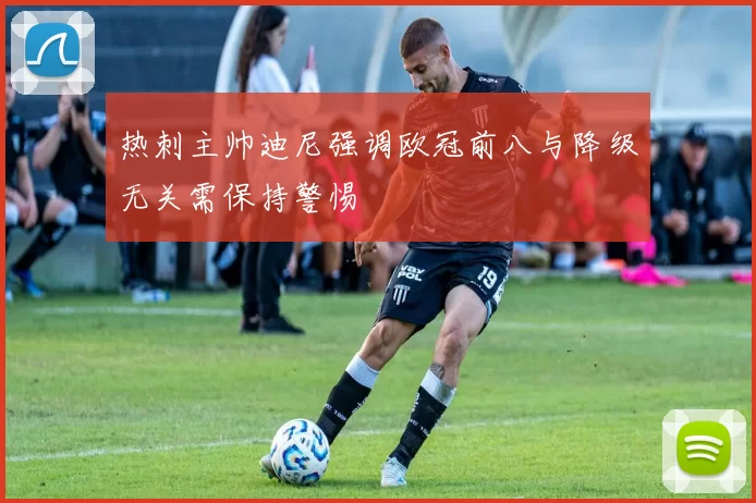 热刺主帅迪尼强调欧冠前八与降级无关需保持警惕