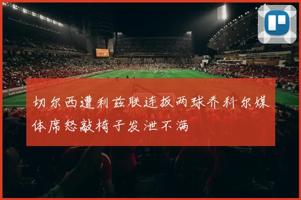 切尔西遭利兹联连扳两球乔科尔媒体席怒敲椅子发泄不满