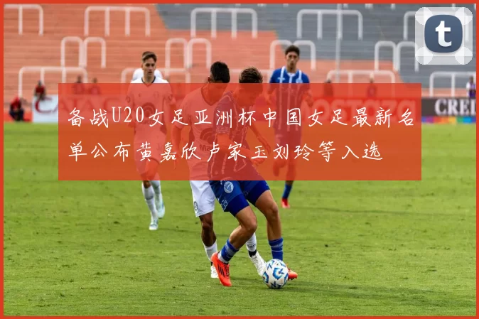 备战U20女足亚洲杯中国女足最新名单公布黄嘉欣卢家玉刘玲等入选