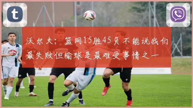 沃尔夫：篮网15胜45负不能说我们最失败但输球是最难受事情之一