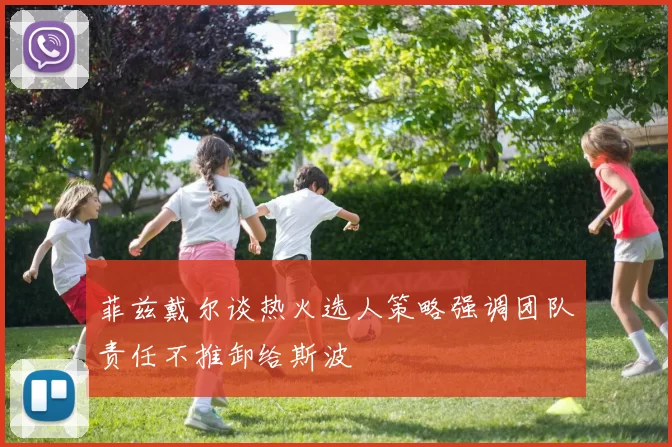 菲兹戴尔谈热火选人策略强调团队责任不推卸给斯波