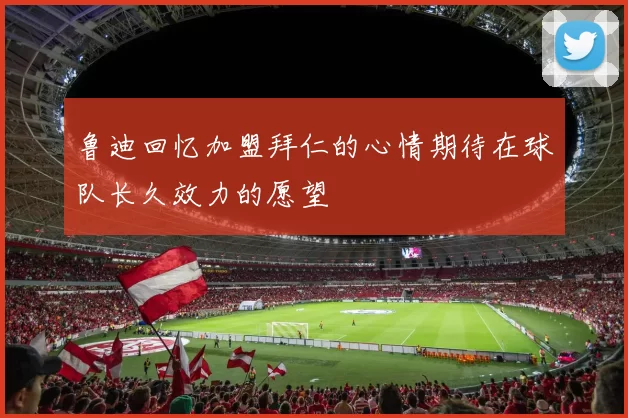 鲁迪回忆加盟拜仁的心情期待在球队长久效力的愿望