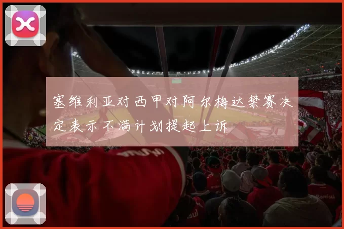 塞维利亚对西甲对阿尔梅达禁赛决定表示不满计划提起上诉