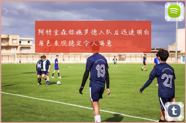阿特金森称施罗德入队后迅速明白角色表现稳定令人满意