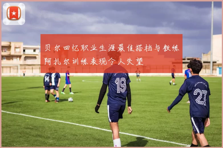 贝尔回忆职业生涯最佳搭档与教练阿扎尔训练表现令人失望