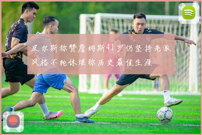 皮尔斯称赞詹姆斯41岁仍坚持老派风格不轮休堪称历史最佳生涯