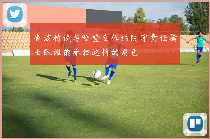 香波特谈与哈登合作的防守责任骑士队谁能承担这样的角色