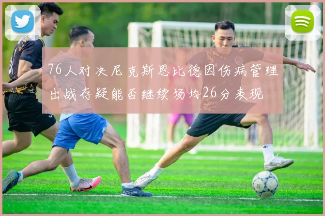 76人对决尼克斯恩比德因伤病管理出战存疑能否继续场均26分表现