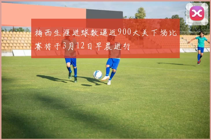 梅西生涯进球数逼近900大关下场比赛将于3月12日早晨进行