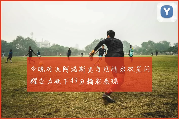 今晚对决阿诺斯克与厄特尔双星闪耀合力砍下49分精彩表现