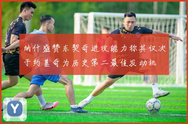 纳什盛赞东契奇进攻能力称其仅次于约基奇为历史第二最佳发动机