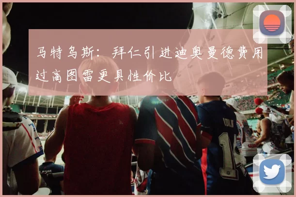 马特乌斯：拜仁引进迪奥曼德费用过高图雷更具性价比