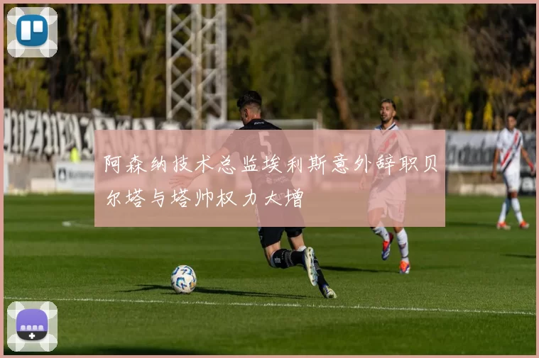 阿森纳技术总监埃利斯意外辞职贝尔塔与塔帅权力大增