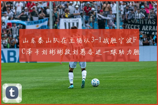 山东泰山队在主场以3-1战胜宁波FC泽卡刘彬彬段刘愚各进一球助力胜利