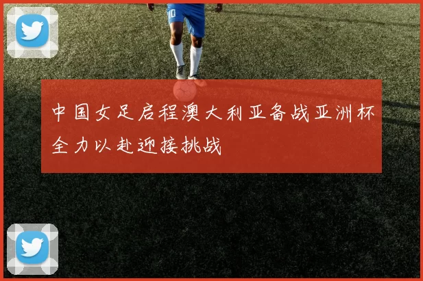 中国女足启程澳大利亚备战亚洲杯全力以赴迎接挑战