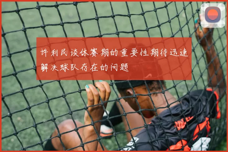 许利民谈休赛期的重要性期待迅速解决球队存在的问题