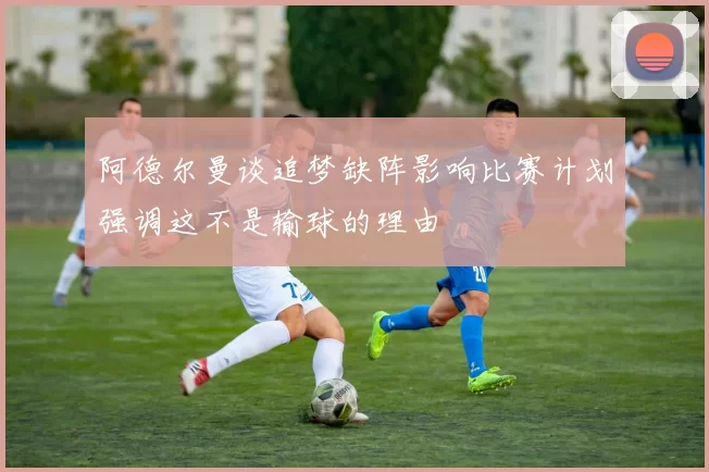 阿德尔曼谈追梦缺阵影响比赛计划强调这不是输球的理由