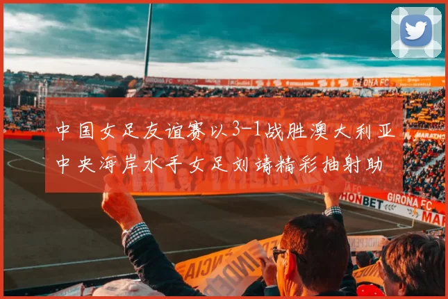 中国女足友谊赛以3-1战胜澳大利亚中央海岸水手女足刘靖精彩抽射助球队取胜