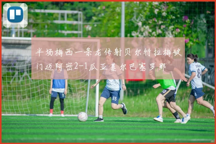 半场梅西一条龙传射贝尔特拉梅破门迈阿密2-1瓜亚基尔巴塞罗那